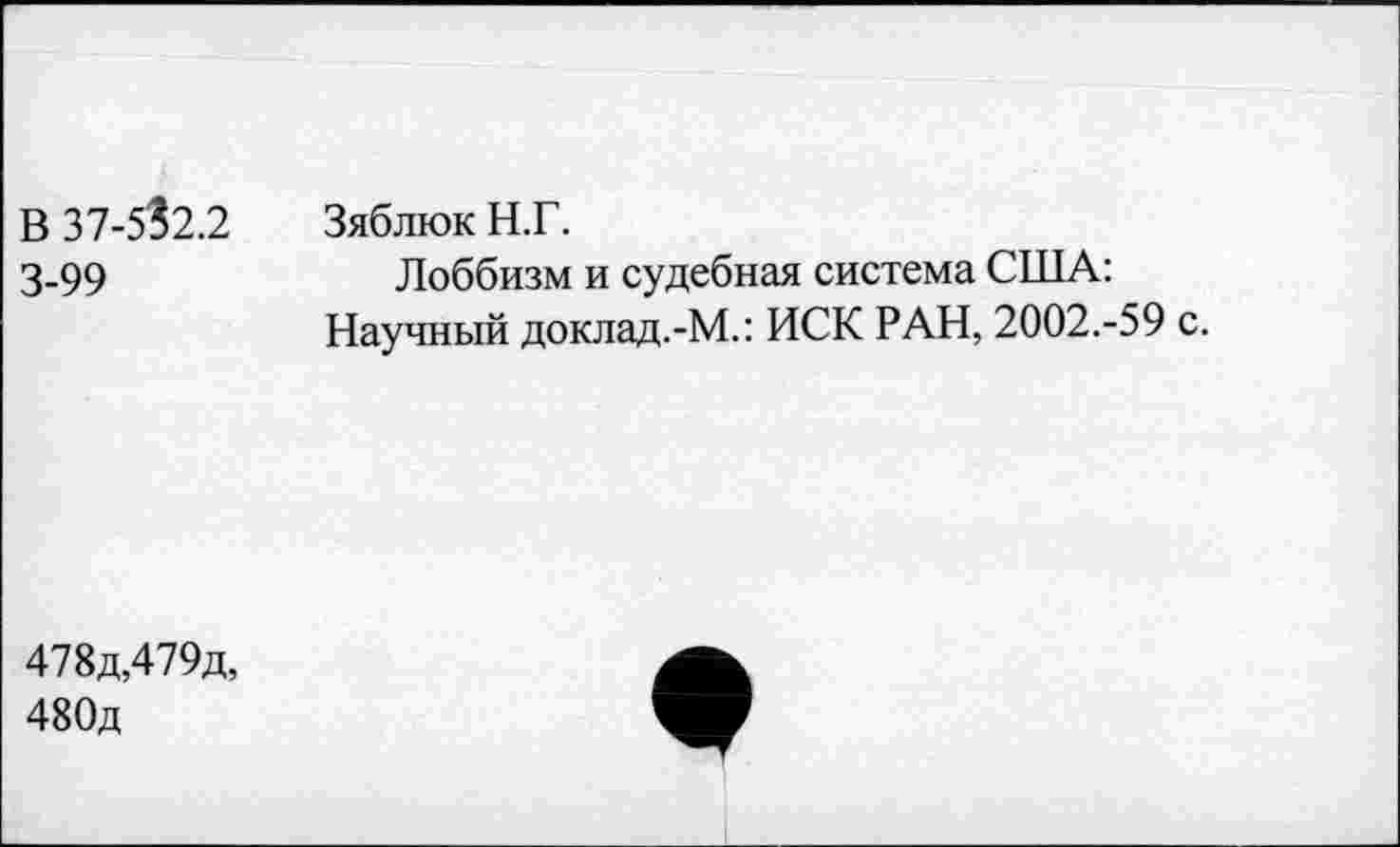 ﻿В 37-5?2.2 3-99	Зяблюк Н.Г. Лоббизм и судебная система США: Научный доклад.-М.: ИСК РАН, 2002.-59 с.
478д,479д, 480д	•